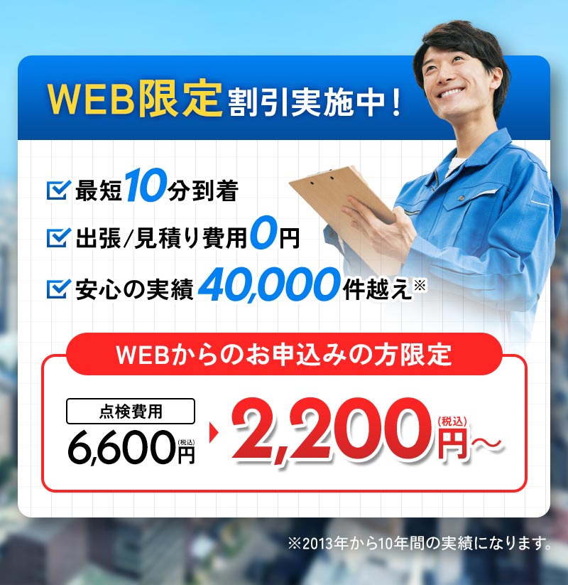 WEB限定割引実施中！ 最短10分到着 出張見積もり費用0円 安心の実績40,000件超え WEBからのお申し込みの方限定 点検費用6,600円が2,200円～ ※2013年から10年間の実績になります。