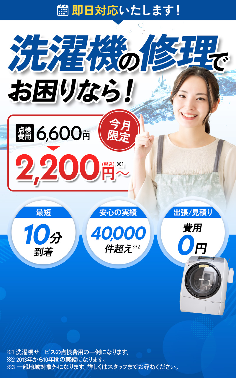 洗濯機の修理でお困りなら！点検費用6,600円が今月限定で2,200円～ 最短10分到着 安心の実績40,000件超え 出張見積もり費用0円 ※1 洗濯機サービスの点検費用の一例になります。※2 2013年から10年間の実績になります。※3 一部地域対象外になります。詳しくはスタッフまでお尋ねください。